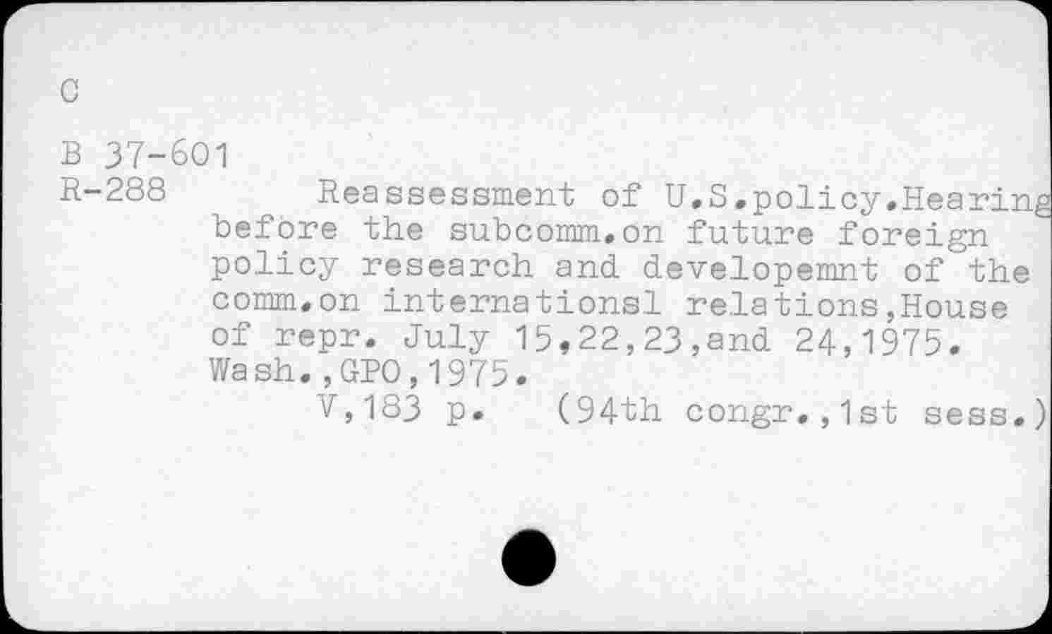 ﻿B 37-601
R-288 Reassessment of U.S.policy.Hearing before the subcomm.on future foreign policy research and developemnt of the comm.on internationsl relations,House of repr. July 15,22,23,and 24,1975. Wash.,GPO,1975.
V,183 p. (94th congr.,1st sess.)